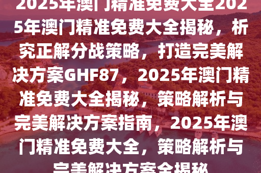 2025年澳门精准免费大全全面解答解释落实,2025年澳门精准免费大全_专业版43.72